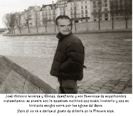 Cuadro de texto:  
Jos� Antonio Linares y G�mez, desafiante y con facciones de superhombre nietzscheano, se encara con la apestosa multitud que ans�a lincharlo y que su hirviente sangre corra por las aguas del Sena.
Pero �l no va a darles el gusto de di�arla en la Francia atea.
