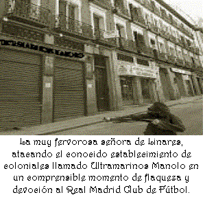 Cuadro de texto:               La muy fervorosa se�ora de Linares, atacando el conocido establecimiento de coloniales llamado Ultramarinos Manolo en un comprensible momento de flaqueza y devoci�n al Real Madrid Club de F�tbol.